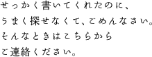 せっかく書いてくれたのに、うまく探せなくて、ごめんなさい。そんなときはこちらから
ご連絡ください。