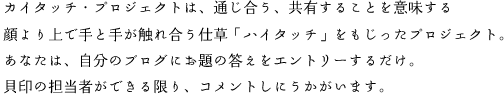 カイタッチ・プロジェクトは、通じ合う、共有することを意味する 顔より上で手と手が触れ合う仕草「ハイタッチ」をもじったプロジェクト。あなたは、自分のブログにお題の答えをエントリーするだけ。貝印の担当者ができる限り、コメントしにうかがいます。