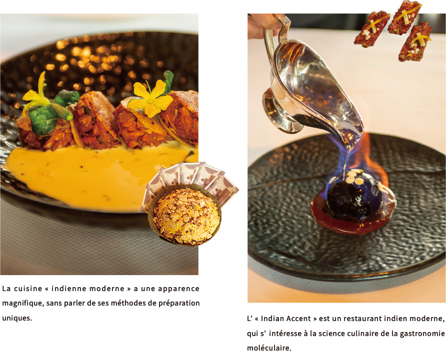 La cuisine « indienne moderne » a une apparence magnifique, sans parler de ses méthodes de préparation uniques.L’ « Indian Accent » est un restaurant indien moderne, qui s’intéresse à la science culinaire de la gastronomie moléculaire.