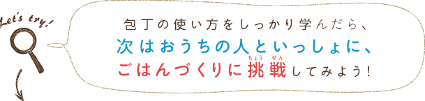 包丁の使い方をしっかり学んだら、次はおうちの人といっしょに、ごはんづくりに挑戦してみよう！