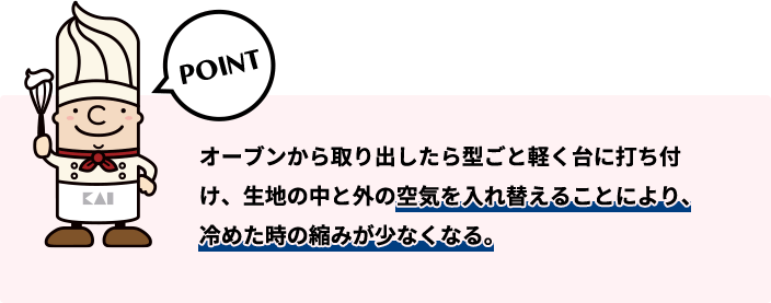 オーブンから取り出したら型ごと軽く台に打ち付け、生地の中と外の空気を入れ替えることにより、冷めた時の縮みが少なくなる。