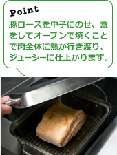 豚ロースを中子にのせ、蓋をしてオーブンで焼くことで肉全体に熱が行き渡り、ジューシーに仕上がります。