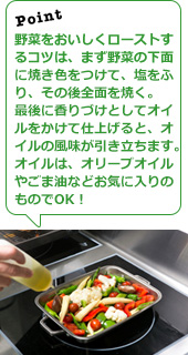 野菜をおいしくローストするコツは、まず野菜の下面に焼き色をつけて、塩をふり、その後全面を焼く。最後に香りづけとしてオイルをかけて仕上げると、オイルの風味が引き立ちます。オイルは、オリーブオイルやごま油などお気に入りのものでOK！