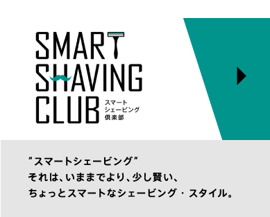 SMART SHAVING CLUB スマートシェービング倶楽部 ”スマートシェービング”それは、いままでより、少し賢い、ちょっとスマートなシェービング・スタイル。