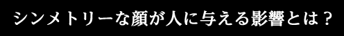 シンメトリーな顔が人に与える影響とは？