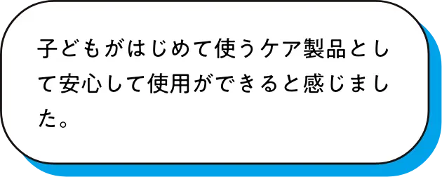 子どもがはじめて使うケア製品として安心して使用ができると感じました。
