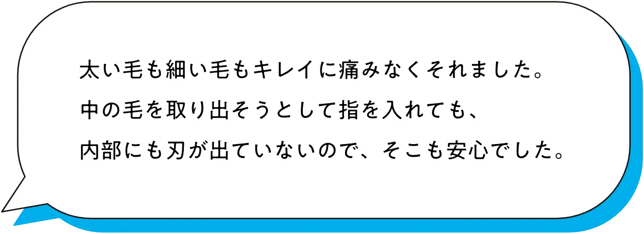太い毛も細い毛もキレイに痛みなくそれました。中の毛を取り出そうとして指を入れても、内部にも刃が出ていないので、そこも安心でした。