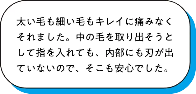 太い毛も細い毛もキレイに痛みなくそれました。中の毛を取り出そうとして指を入れても、内部にも刃が出ていないので、そこも安心でした。