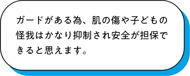 ガードがある為、肌の傷や子どもの怪我はかなり抑制され安全が担保できると思えます。