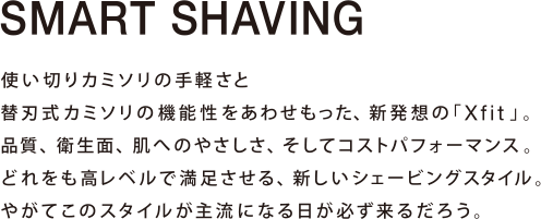 SMART SHAVING 使い切りカミソリの手軽さと替刃式カミソリの機能性をあわせもった、新発想の「Xfit」。品質、衛生面、肌へのやさしさ、そしてコストパフォーマンス。どれをも高レベルで満足させる、新しいシェービングスタイル。やがてこのスタイルが主流になる日が必ず来るだろう。