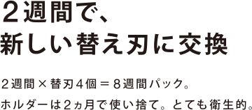 2週間で、 新しい替え刃に交換 2週間×替刃4個＝8週間パック。ホルダーは2ヵ月で使い捨て。とても衛生的。