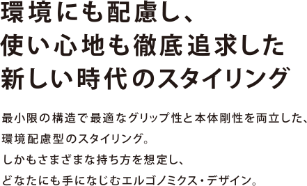 環境にも配慮し、使い心地も徹底追求した新しい時代のスタイリング 最小限の構造で最適なグリップ性と本体剛性を両立した、環境配慮型のスタイリング。しかもさまざまな持ち方を想定し、どなたにも手になじむエルゴノミクス・デザイン。