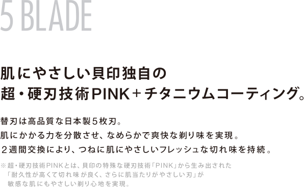 5 BLADE 肌にやさしい貝印独自の超・硬刃技術PINK＋チタニウムコーティング。 替刃は高品質な日本製5枚刃。肌にかかる力を分散させ、なめらかで爽快な剃り味を実現。2週間交換により、つねに肌にやさしいフレッシュな切れ味を持続。※超・硬刃技術PINKとは、貝印の特殊な硬刃技術「PINK」から生み出された「耐久性が高くて切れ味が良く、さらに肌当たりがやさしい刃」が敏感な肌にもやさしい剃り心地を実現。