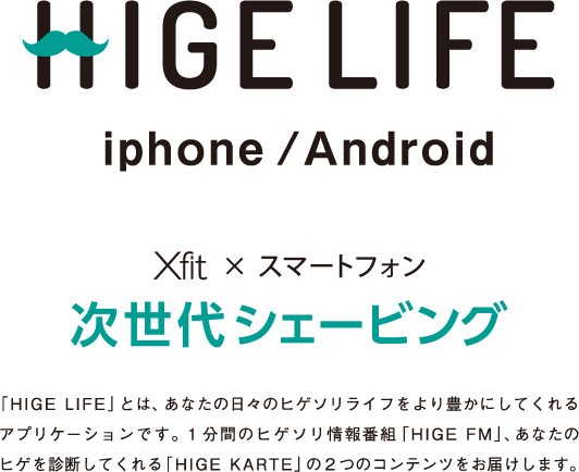 HIGE LIFE iphone/Android Xfit × スマートフォン 次世代シェービング 「HIGE LIFE」とは、あなたの日々のヒゲソリライフをより豊かにしてくれるアプリケーションです。１分間のヒゲソリ情報番組「HIGE FM」、あなたのヒゲを診断してくれる「HIGE KARTE」の二つのコンテンツをお届けします。
