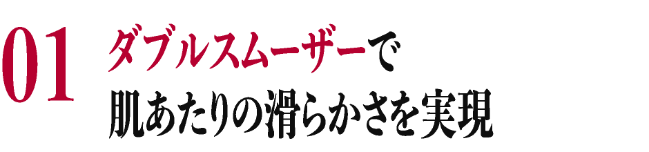 01 ダブルスムーザーで肌あたりの滑らかさを実現