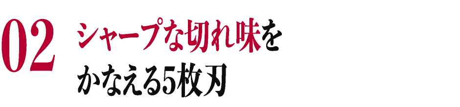 02 シャープな切れ味をかなえる5枚刃