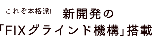 これぞ本格派! 新開発の｢FIXグラインド機構｣搭載