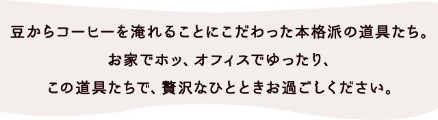 豆からコーヒーを淹れることにこだわった本格派の道具たち。お家でホッ、オフィスでゆったり、この道具たちで、贅沢なひとときお過ごしください。