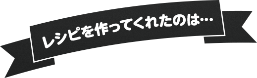 レシピを作ってくれたのは…