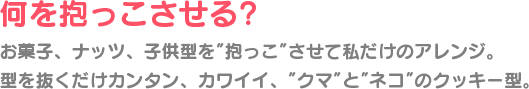 何を抱っこさせる? お菓子、ナッツ、子供型を”抱っこ”させて私だけのアレンジ。 型を抜くだけカンタン、カワイイ、”クマ”と”ネコ”のクッキー型。