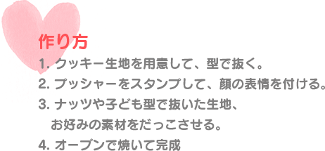 作り方 1. クッキー生地を用意して、型で抜く。 2. プッシャーをスタンプして、顔の表情を付ける。 3. ナッツや子ども型で抜いた生地、お好みの素材をだっこさせる。 4. オーブンで焼いて完成