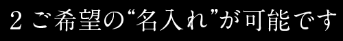 2ご希望の“名入れ”が可能です