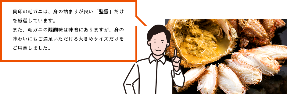 貝印の毛ガニは、身の詰まりが良い「堅蟹」だけを厳選しています。また、毛ガニの醍醐味は味噌にありますが、身の味わいにもご満足いただける大きめサイズだけをご用意しました。