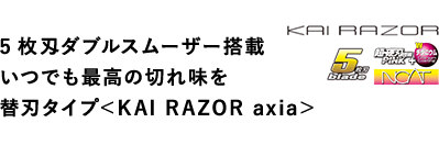 5枚刄ダブルスムーザー搭載 いつでも最高の切れ味を 替刃タイプ＜KAI RAZOR axia＞ 